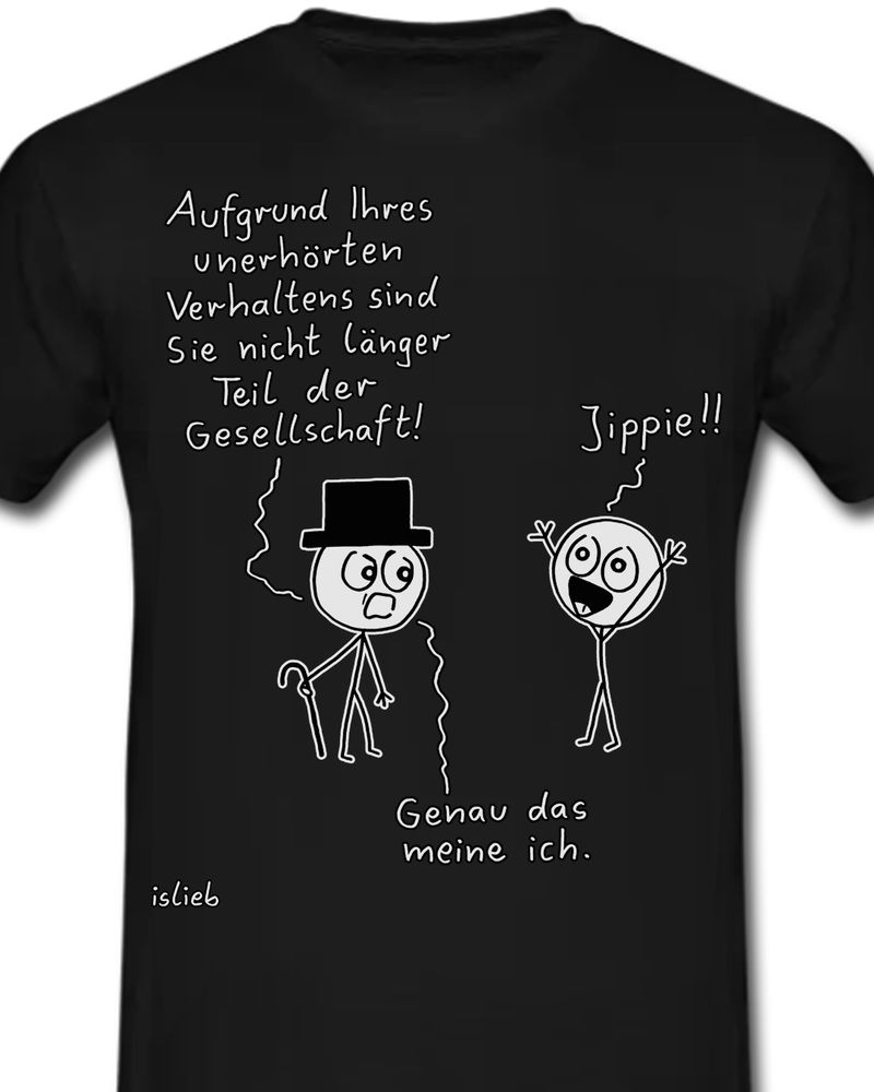 Auf einem schwarzen T-Shirt ist ein Comic mit zwei Strichmännchen abgebildet. Die linke Figur trägt einen Zylinder und einen Gehstock und blickt streng drein. Sie sagt zu der anderen Person:

„Aufgrund Ihres unerhörten Verhaltens sind Sie nicht länger Teil der Gesellschaft!“

Die rechte Figur reißt daraufhin begeistert die Arme in die Luft, grinst breit und ruft:

„Jippie!!“

Die Figur mit dem Zylinder fügt als Reaktion darauf trocken hinzu:

„Genau das meine ich.“

Unten links steht die Signatur „islieb“.