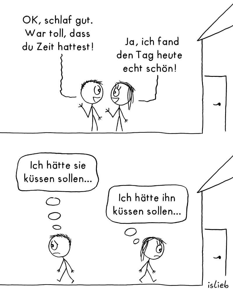 Der Comic besteht aus zwei Panels und zeigt eine Strichfigur mit kurzen Haaren (links) und eine mit langen Haaren (rechts) vor einem Haus.

Erstes Panel:
Die Figur mit kurzen Haaren sagt:
„OK, schlaf gut. War toll, dass du Zeit hattest!“
Die Figur mit langen Haaren antwortet:
„Ja, ich fand den Tag heute echt schön!“

Zweites Panel:
Beide Figuren gehen traurig in entgegengesetzte Richtungen.
Die Figur mit kurzen Haaren denkt:
„Ich hätte sie küssen sollen…“
Die Figur mit langen Haaren denkt:
„Ich hätte ihn küssen sollen…“