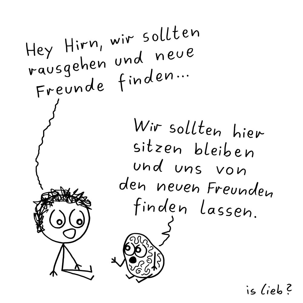 Der Comic zeigt eine Strichfigur mit lockigem Haar, die im Schneidersitz am Boden sitzt, neben einer gezeichneten Figur in Form eines Gehirns mit Gesicht, Armen und Beinen.

Die Strichfigur sagt:
„Hey Hirn, wir sollten rausgehen und neue Freunde finden…“

Das Gehirn antwortet:
„Wir sollten hier sitzen bleiben und uns von den neuen Freunden finden lassen.“

Unten rechts im Bild steht handschriftlich der Name: „is lieb?“
Der Hintergrund ist weiß, die Zeichnung ist in Schwarz-Weiß gehalten.