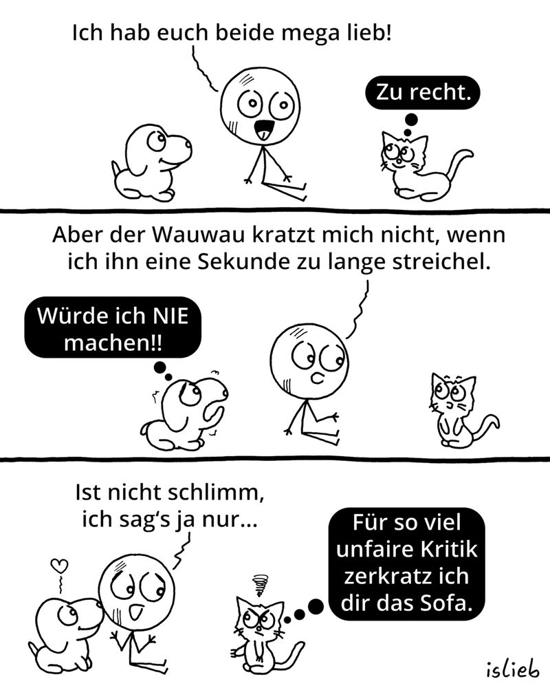 Der Comic besteht aus drei Panels und zeigt eine Strichfigur, einen kleinen Hund und eine Katze.

Panel 1:
Die Strichfigur sitzt zwischen Hund und Katze und sagt: „Ich hab euch beide mega lieb!“
Die Katze denkt: „Zu recht.“

Panel 2:
Die Strichfigur schaut die Katze an und sagt: „Aber der Wauwau kratzt mich nicht, wenn ich ihn eine Sekunde zu lange streichel.“
Der Hund denkt: „Würde ich NIE machen!!“

Panel 3:
Die Strichfigur meint: „Ist nicht schlimm, ich sag’s ja nur…“
Die Katze schaut verärgert und denkt: „Für so viel unfaire Kritik zerkratz ich dir das Sofa.“

Unten rechts steht der Name „islieb“.