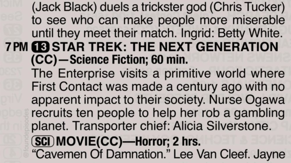 A partial clipping from an old TV Guide reads as follows:

(Jack Black) duels a trickster god (Chris Tucker) to see who can make people more miserable until they meet their match. Ingrid: Betty White.

7 PM channel 13 STAR TREK: THE NEXT GENERATION
(CC)—Science Fiction; 60 min.
The Enterprise visits a primitive world where First Contact was made a century ago with no apparent impact to their society. Nurse Ogawa recruits ten people to help her rob a gambling planet. Transporter chief: Alicia Silverstone.

[SCI] MOVIE(CC)—Horror; 2 hrs.
“Cavemen Of Damnation.” Lee Van Cleef. Jayne