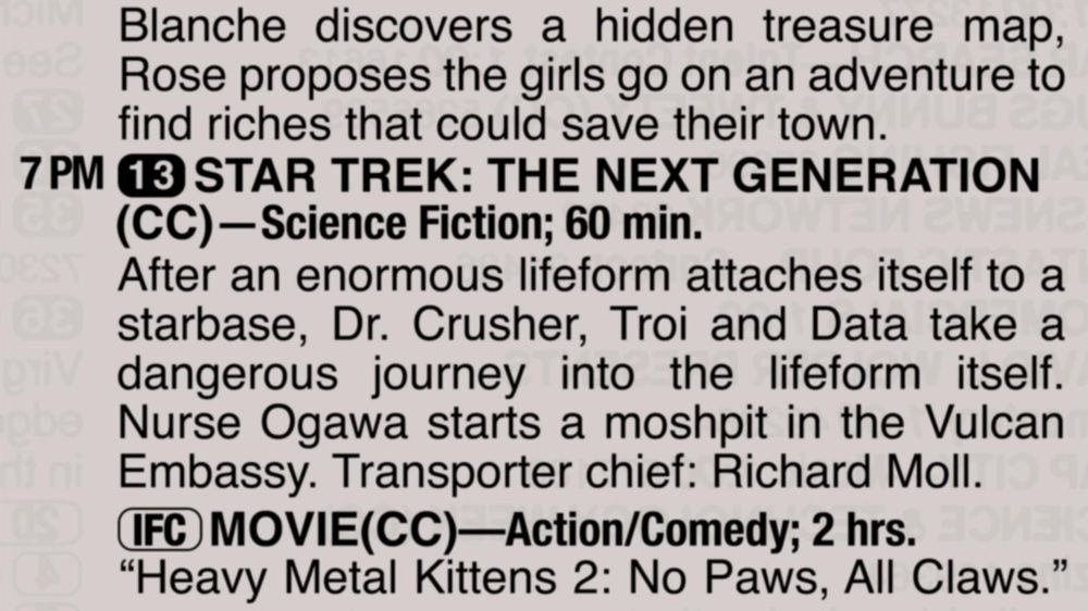 A partial clipping from an old TV Guide reads as follows:

Blanche discovers a hidden treasure map, Rose proposes the girls go on an adventure to find riches that could save their town.

7 PM channel 13 STAR TREK: THE NEXT GENERATION(CC)—Science Fiction; 60 min.
After an enormous lifeform attaches itself to a starbase, Dr. Crusher, Troi and Data take a dangerous journey into the lifeform itself. Nurse Ogawa starts a moshpit in the Vulcan Embassy. Transporter chief: Richard Moll.

[IFC] MOVIE(CC)—Action/Comedy; 2 hrs.
“Heavy Metal Kittens 2: No Paws, All Claws.”