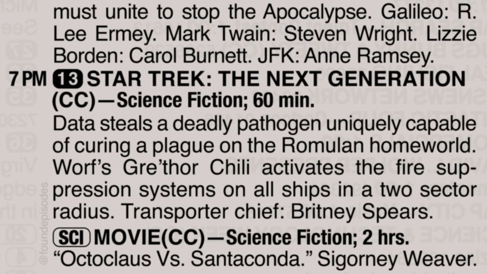 A partial clipping from an old TV Guide reads as follows:

must unite to stop the Apocalypse. Galileo: R. Lee Ermey. Mark Twain: Steven Wright. Lizzie Borden: Carol Burnett. JFK: Anne Ramsey.

7 PM channel 13 STAR TREK: THE NEXT GENERATION(CC)—Science Fiction; 60 min.
Data steals a deadly pathogen uniquely capable of curing a plague on the Romulan homeworld. Worf’s Gre’thor Chili activates the fire suppression systems on all ships in a two sector radius. Transporter chief: Britney Spears.

[SCI] MOVIE(CC)—Science Fiction; 2 hrs.
“Octoclaus Vs. Santaconda.” Sigorney Weaver.