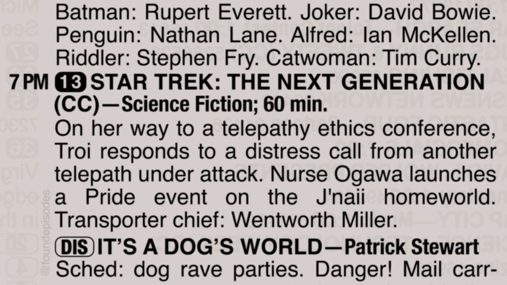 A partial clipping from an old TV Guide reads as follows:

Batman: Rupert Everett. Joker: David Bowie. Penguin: Nathan Lane. Alfred: Ian McKellen. Riddler: Stephen Fry. Catwoman: Tim Curry.

7 PM channel 13 STAR TREK: THE NEXT GENERATION(CC)—Science Fiction; 60 min.
On her way to a telepathy ethics conference, Troi responds to a distress call from another telepath under attack. Nurse Ogawa launches a Pride event on the J'naii homeworld. Transporter chief: Wentworth Miller.

[DIS] IT’S A DOG’S WORLD—Patrick Stewart
Sched: dog rave parties. Danger! Mail carr-