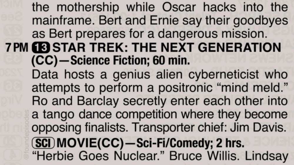 A partial clipping from an old TV Guide reads as follows:

the mothership while Oscar hacks into the mainframe. Bert and Ernie say their goodbyes as Bert prepares for a dangerous mission. 

7 PM channel 13 STAR TREK: THE NEXT GENERATION(CC)—Science Fiction; 60 min.
Data hosts a genius alien cyberneticist who attempts to perform a positronic “mind meld.” Ro and Barclay secretly enter each other into a tango dance competition where they become opposing finalists. Transporter chief: Jim Davis.

[SCI] MOVIE(CC)—Sci-Fi/Comedy; 2 hrs.
“Herbie Goes Nuclear.” Bruce Willis. Lindsay Lohan.