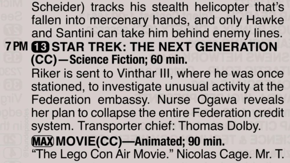 A partial clipping from an old TV Guide reads as follows:

Scheider) tracks his stealth helicopter that’s fallen into mercenary hands, and only Hawke and Santini can take him behind enemy lines.

7 PM channel 13 STAR TREK: THE NEXT GENERATION(CC)—Science Fiction; 60 min.
Riker is sent to Vinthar III, where he was once stationed, to investigate unusual activity at the Federation embassy. Nurse Ogawa reveals her plan to collapse the entire Federation credit system. Transporter chief: Thomas Dolby.

[MAX] MOVIE(CC)—Animated; 90 min.
“The Lego Con Air Movie.” Nicolas Cage. Mr. T.