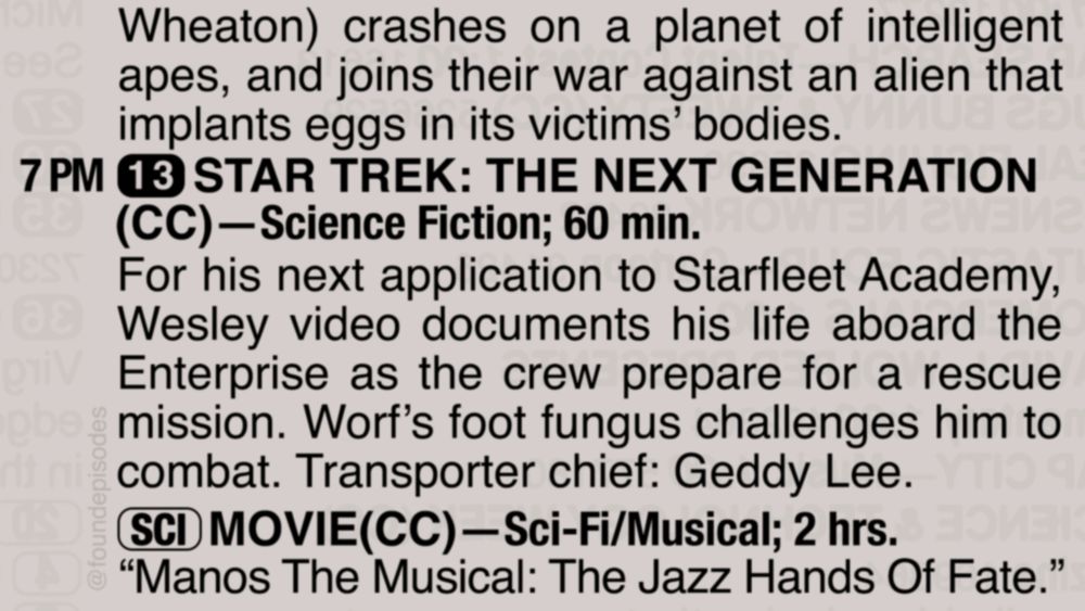 A partial clipping from an old TV Guide reads as follows:

Wheaton) crashes on a planet of intelligent apes, and joins their war against an alien that implants eggs in its victims’ bodies.

7 PM channel 13 STAR TREK: THE NEXT GENERATION(CC)—Science Fiction; 60 min.
For his next application to Starfleet Academy, Wesley video documents his life aboard the Enterprise as the crew prepare for a rescue mission. Worf’s foot fungus challenges him to combat. Transporter chief: Geddy Lee.

[SCI] MOVIE(CC)—Sci-Fi/Musical; 2 hrs.
“Manos The Musical: The Jazz Hands Of Fate.”