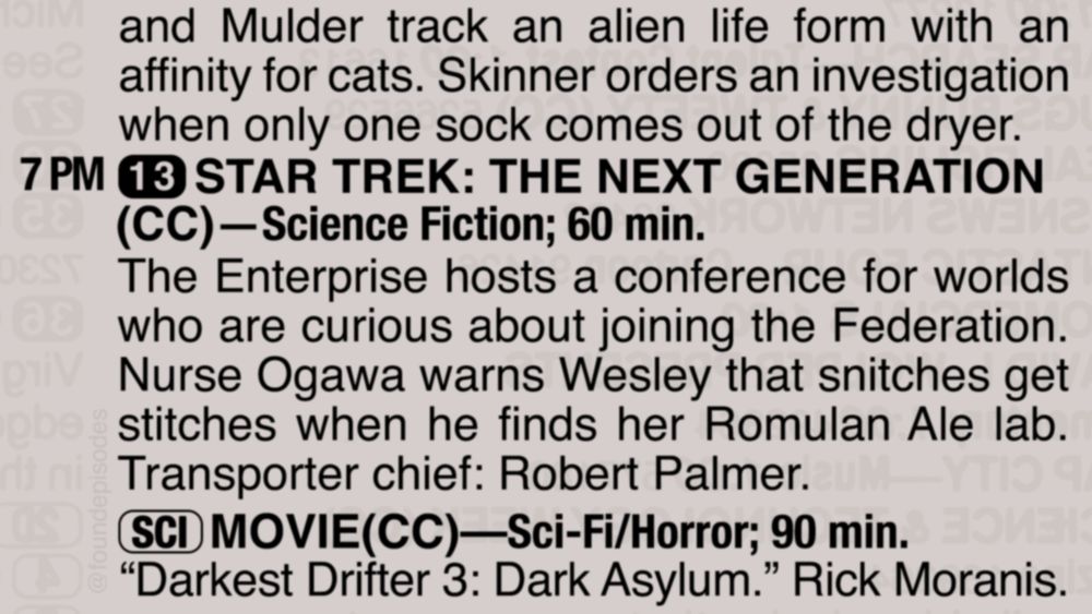 A partial clipping from an old TV Guide reads as follows:

and Mulder track an alien life form with an affinity for cats. Skinner orders an investigation when only one sock comes out of the dryer. 

7 PM channel 13 STAR TREK: THE NEXT GENERATION
(CC)—Science Fiction; 60 min.
The Enterprise hosts a conference for worlds  who are curious about joining the Federation. Nurse Ogawa warns Wesley that snitches get stitches when he finds her Romulan Ale lab. Transporter chief: Robert Palmer.

[SCI] MOVIE(CC)—Sci-Fi/Horror; 90 min.
“Darkest Drifter 3: Dark Asylum.” Rick Moranis.