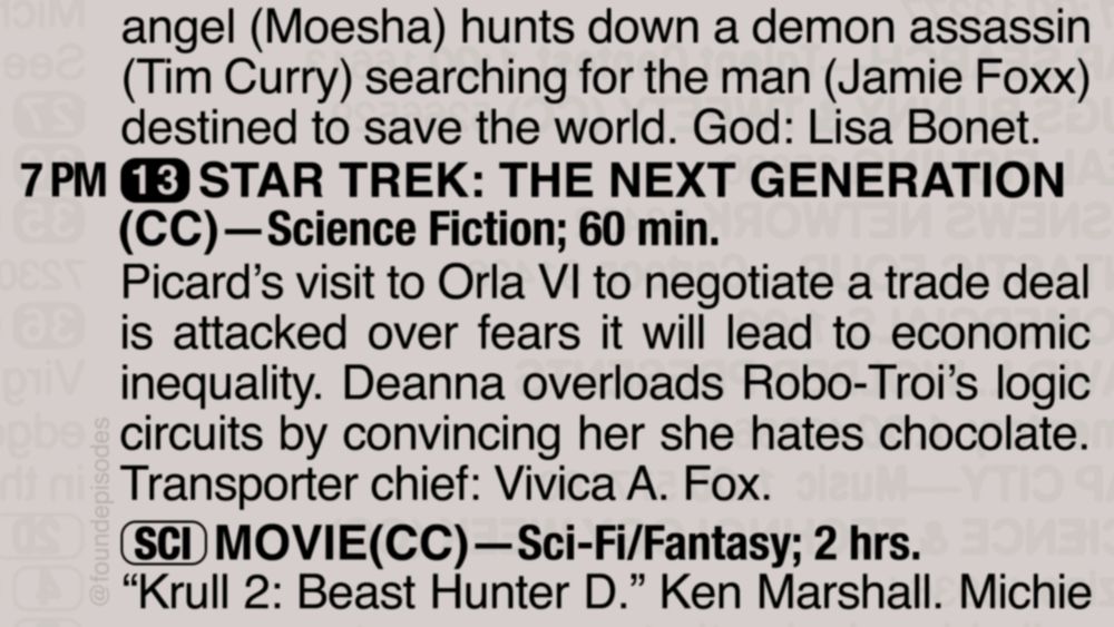 A partial clipping from an old TV Guide reads as follows:

angel (Moesha) hunts down a demon assassin (Tim Curry) searching for the man (Jamie Foxx) destined to save the world. God: Lisa Bonet.

7 PM channel 13 STAR TREK: THE NEXT GENERATION(CC)—Science Fiction; 60 min.
Picard’s visit to Orla VI to negotiate a trade deal is attacked over fears it will lead to economic inequality. Deanna overloads Robo-Troi’s logic circuits by convincing her she hates chocolate. Transporter chief: Vivica A. Fox.

[SCI] MOVIE(CC)—Sci-Fi Fantasy; 2 hrs.
“Krull 2: Beast Hunter D.” Ken Marshall. Michie