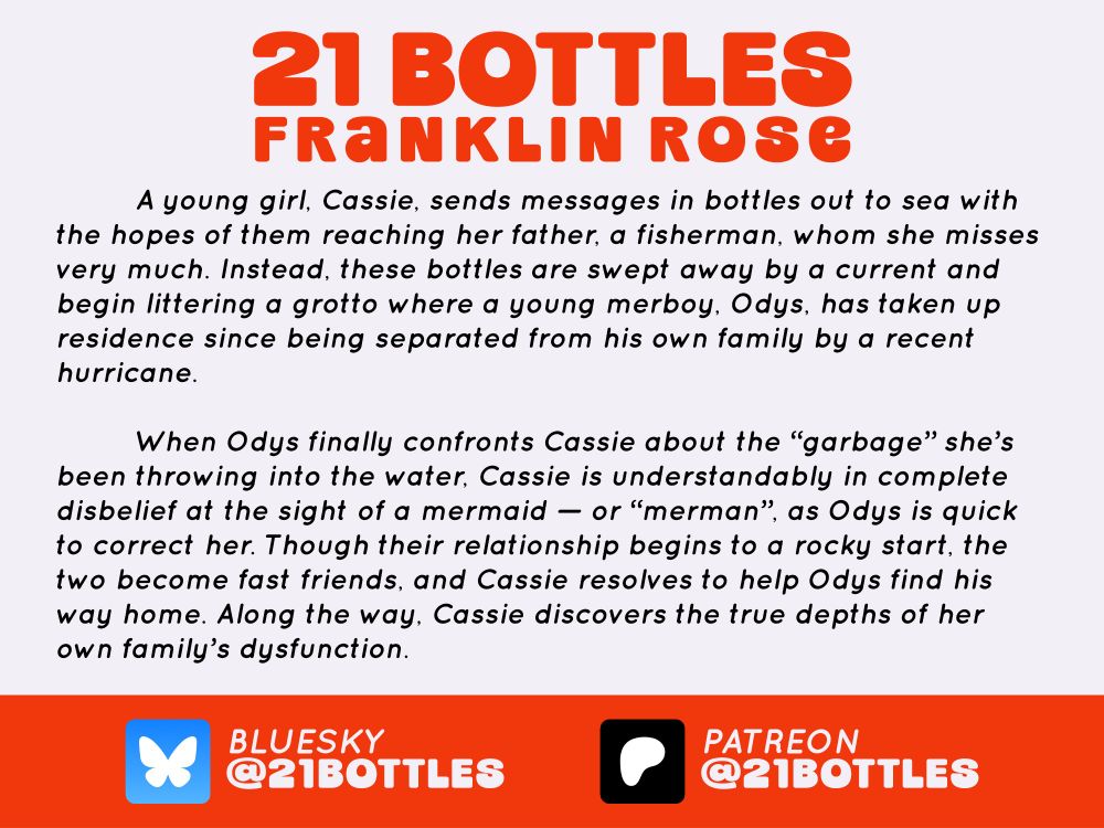 A young girl, Cassie, sends messages in bottles out to sea with the hopes of them reaching her father, a fisherman, whom she misses very much. Instead, these bottles are swept away by a current and begin littering a grotto where a young merboy, Odys, has taken up residence since being separated from his own family by a recent hurricane. When Odys finally confronts Cassie about the βgarbageβ sheβs been throwing into the water, Cassie is understandably in complete disbelief at the sight of a mermaid β or βmermanβ, as Odys is quick to correct her. Though their relationship begins to a rocky start, the two become fast friends, and Cassie resolves to help Odys find his way home. Along the way, Cassie discovers the true depths of her own familyβs dysfunction.