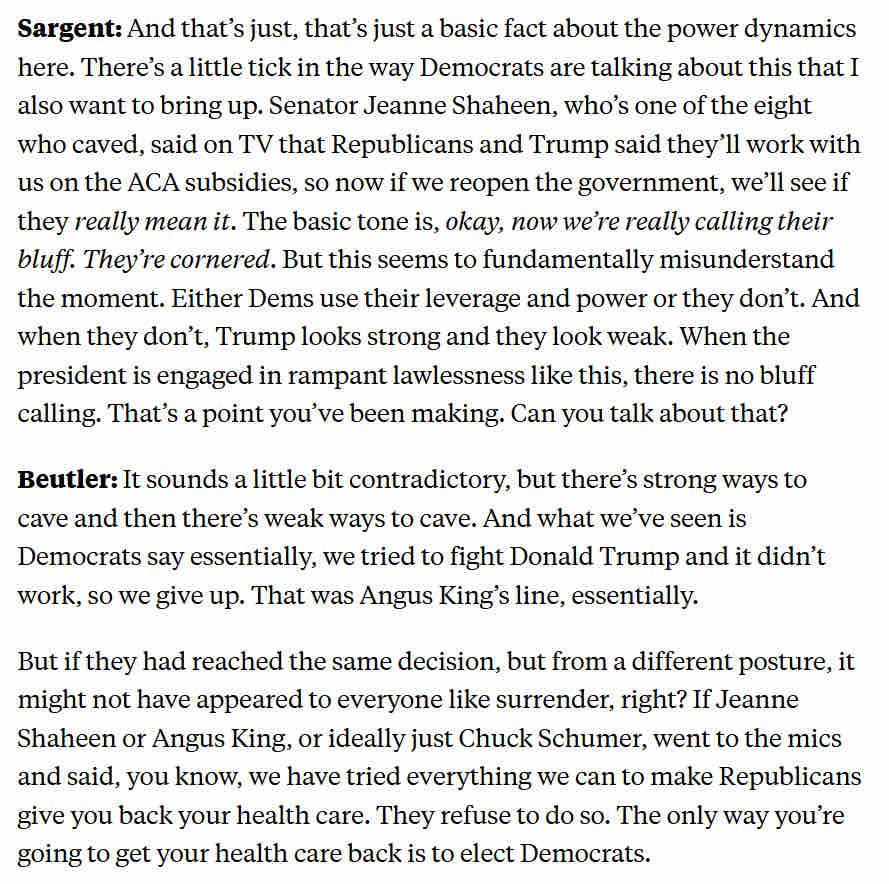 Sargent: And that's just, that's just a basic fact about the power dynamics here. There's a little tick in the way Democrats are talking about this that I also want to bring up. Senator Jeanne Shaheen, who's one of the eight who caved, said on TV that Republicans and Trump said they'll work with us on the ACA subsidies, so now if we reopen the government, we'll see if they really mean it. The basic tone is, okay, now we're really calling their bluff. They're cornered. But this seems to fundamentally misunderstand the moment. Either Dems use their leverage and power or they don't. And when they don't, Trump looks strong and they look weak. When the president is engaged in rampant lawlessness like this, there is no blutt calling. That's a point you've been making. Can you talk about that?
Beutler: It sounds a little bit contradictory, but there's strong ways to cave and then there's weak ways to cave. And what we've seen is Democrats say essentially, we tried to fight Donald Trump and it didn't work, so we give up. That was Angus King's line, essentially.
But if they had reached the same decision, but from a different posture, it might not have appeared to everyone like surrender, right? If Jeanne Shaheen or Angus King, or ideally just Chuck Schumer, went to the mics and said, you know, we have tried everything we can to make Republicans give you back your health care. They refuse to do so. The only way you're going to get your health care back is to elect Democrats.