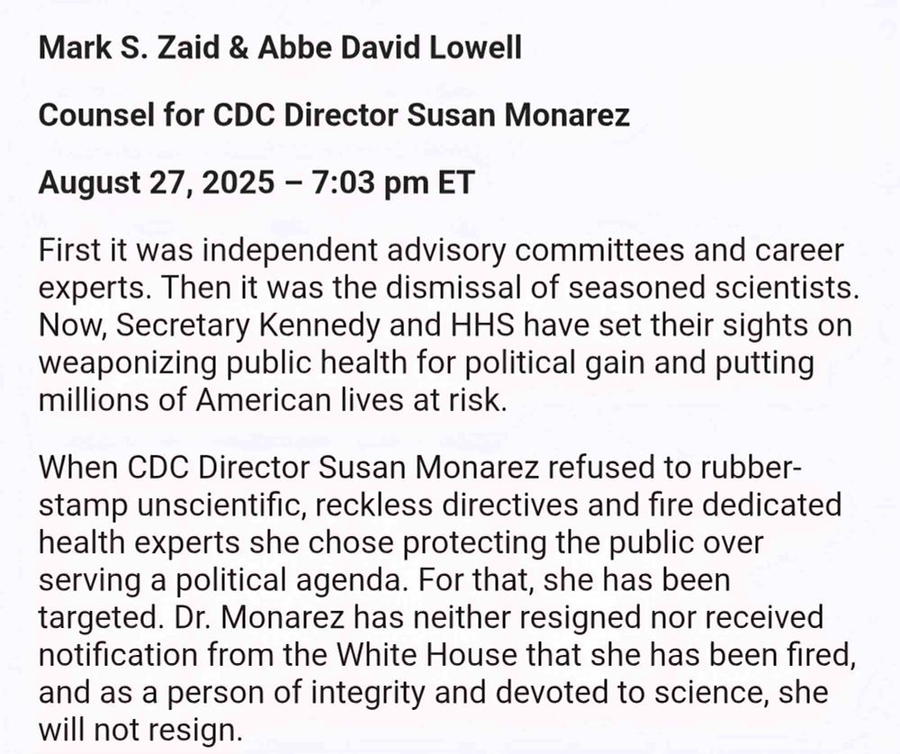 Mark S. Zaid & Abbe David Lowell Counsel for CDC Director Susan Monarez August 27, 2025 - 7:03 pm ET First it was independent advisory committees and career experts. Then it was the dismissal of seasoned scientists. Now, Secretary Kennedy and HHS have set their sights on weaponizing public health for political gain and putting millions of American lives at risk. When CDC Director Susan Monarez refused to rubber-stamp unscientific, reckless directives and fire dedicated health experts she chose protecting the public over serving a political agenda. For that, she has been targeted. Dr. Monarez has neither resigned nor received notification from the White House that she has been fired, and as a person of integrity and devoted to science, she will not resign.