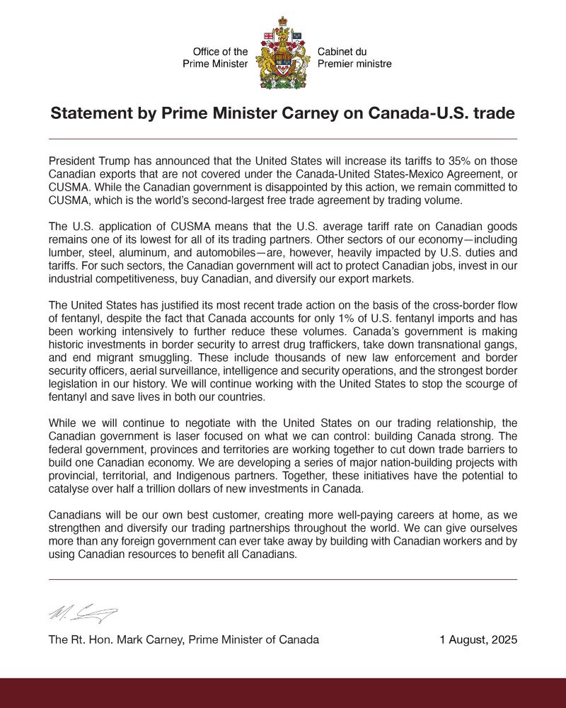 Office of the Prime Minister.
Cabinet du Premier ministre.
Statement by Prime Minister Carney on Canada-U.S. trade.
President Trump has announced that the United States will increase its tariffs to 35% on those Canadian exports that are not covered under the Canada-United States-Mexico Agreement, or CUSMA. While the Canadian government is disappointed by this action, we remain committed to CUSMA, which is the world's second-largest free trade agreement by trading volume.
The U.S. application of CUSMA means that the U.S. average tariff rate on Canadian goods remains one of its lowest for all of its trading partners. Other sectors of our economy-including lumber, steel, aluminum, and automobiles-are, however, heavily impacted by U.S. duties and tariffs. For such sectors, the Canadian government will act to protect Canadian jobs, invest in our industrial competitiveness, buy Canadian, and diversity our export markets.
The United States has justified its most recent trade action on the basis of the cross-border flow of fentanyl, despite the fact that Canada accounts for only 1% of U.S. fentanyl imports and has been working intensively to further reduce these volumes. Canada's government is making historic investments in border security to arrest drug traffickers, take down transnational gangs, and end migrant smuggling. These include thousands of new law enforcement and border security officers, aerial surveillance, intelligence and security operations, and the strongest border legislation in our history. We will continue working with the United States to stop the scourge of fentanyl and save lives in both our countries.
While we will continue to negotiate with the United States on our trading relationship, the Canadian government is laser focused on what we can control: building Canada strong. The federal government, provinces and territories are working together to cut down trade barriers to build one Canadian economy. 