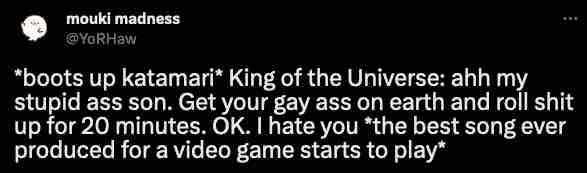 mouki madness
@YoRHaw
"boots up katamari* King of the Universe: ahh my Stupid ass son. Get your gay ass on earth and roll shit up for 20 minutes. OK. I hate you "the best song ever produced for a video game starts to play*