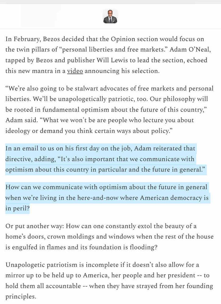 In February, Bezos decided that the Opinion section would focus on the twin pillars of "personal liberties and free markets." Adam O'Neal, tapped by Bezos and publisher Will Lewis to lead the section, echoed this new mantra in a video announcing his selection.
"We're also going to be stalwart advocates of free markets and personal liberties. We'll be unapologetically patriotic, too. Our philosophy will be rooted in fundamental optimism about the future of this country," Adam said. "What we won't be are people who lecture you about ideology or demand you think certain ways about policy."
In an email to us on his first day on the job, Adam reiterated that directive, adding,
"It's also important that we communicate with
optimism about this country in particular and the future in general."
How can we communicate with optimism about the future in general when we're living in the here-and-now where American democracy is in peril?
Or put another way: How can one constantly extol the beauty of a home's doors, crown moldings and windows when the rest of the house is engulfed in flames and its foundation is flooding?
Unapologetic patriotism is incomplete if it doesn't also allow for a mirror up to be held up to America, her people and her president -- to hold them all accountable -- when they have strayed from her founding principles.