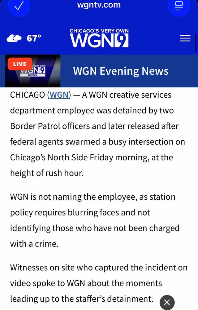 wgntv.com
CHICAGO'S VERY OWN
67°
LIVE
VERY OWN
NEWS
WGN Evening News
CHICAGO (WGN) - A WGN creative services department employee was detained by two
Border Patrol officers and later released after
federal agents swarmed a busy intersection on Chicago's North Side Friday morning, at the height of rush hour.
WGN is not naming the employee, as station policy requires blurring faces and not identifying those who have not been charged with a crime.
Witnesses on site who captured the incident on video spoke to WGN about the moments leading up to the staffer's detainment.