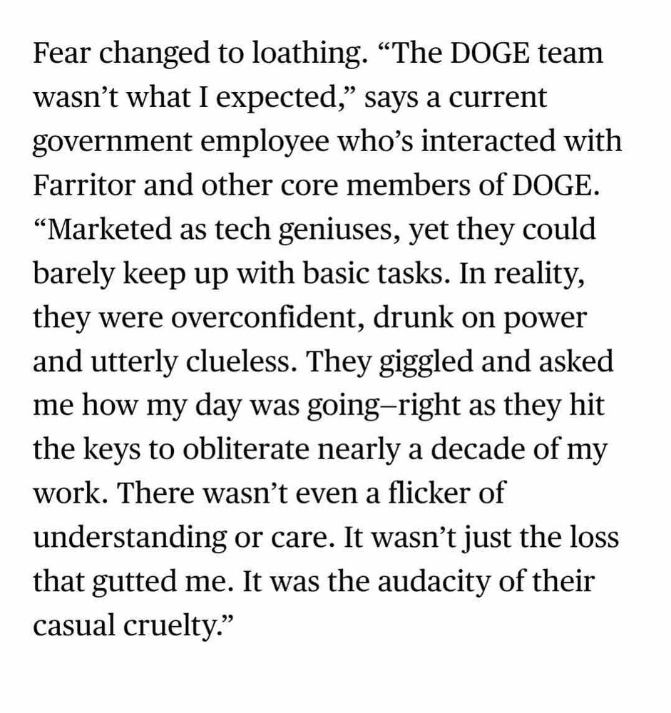 Fear changed to loathing. "The DOGE team wasn't what I expected," says a current government employee who's interacted with Farritor and other core members of DOGE.
"Marketed as tech geniuses, yet they could barely keep up with basic tasks. In reality, they were overconfident, drunk on power and utterly clueless. They giggled and asked me how my day was going-right as they hit the keys to obliterate nearly a decade of my work. There wasn't even a flicker of understanding or care. It wasn't just the loss that gutted me. It was the audacity of their casual cruelty."