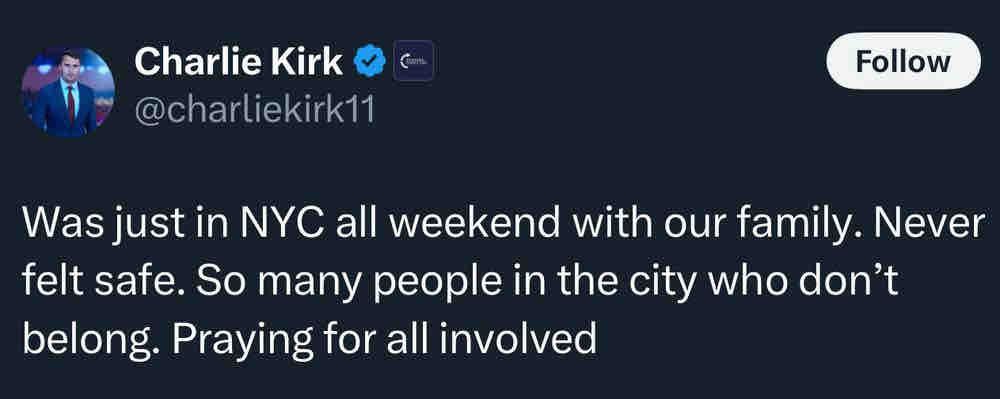 Charlie Kirk C @charliekirk11 Follow Was just in NYC all weekend with our family. Never felt safe. So many people in the city who don't belong. Praying for all involved