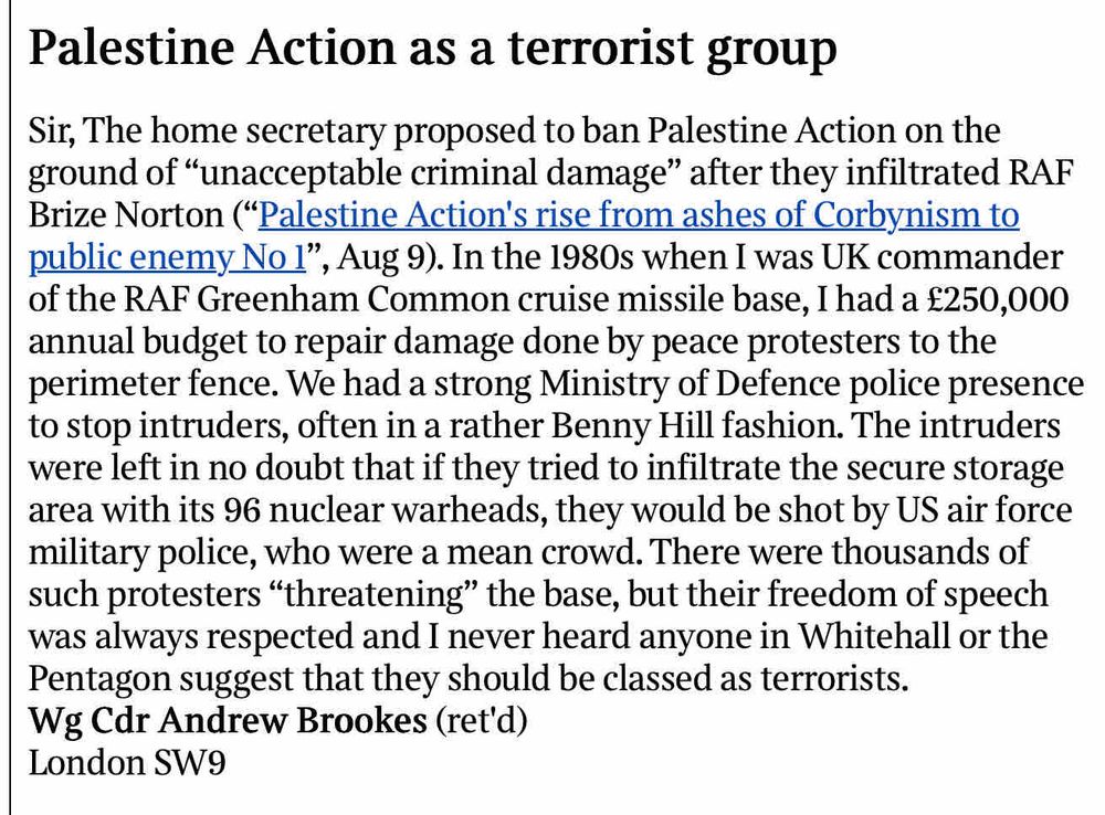 Palestine Action as a terrorist group
Sir, The home secretary proposed to ban Palestine Action on the ground of "unacceptable criminal damage" after they infiltrated RAF Brize Norton ("Palestine Action's rise from ashes of Corbynism to public enemy No 1", Aug 9). In the 1980s when I was UK commander of the RAF Greenham Common cruise missile base, I had a £250,000 annual budget to repair damage done by peace protesters to the perimeter fence. We had a strong Ministry of Defence police presence to stop intruders, often in a rather Benny Hill fashion. The intruders were left in no doubt that if they tried to infiltrate the secure storage area with its 96 nuclear warheads, they would be shot by US air force military police, who were a mean crowd. There were thousands of such protesters "threatening" the base, but their freedom of speech was always respected and I never heard anyone in Whitehall or the Pentagon suggest that they should be classed as terrorists.
Wg Cdr Andrew Brookes (ret'd)
London SW9