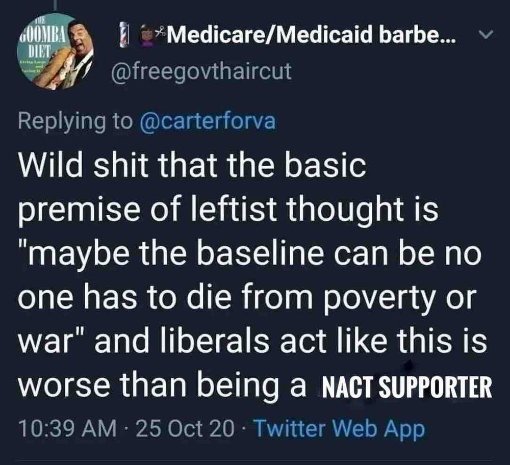 GOOMBA DIEL
*Medicare/Medicaid barbe... v
@freegovthaircut
Replying to @carterforva
Wild shit that the basic premise of leftist thought is
"maybe the baseline can be no one has to die from poverty or war" and liberals act like this is worse than being a NACT SUPPORTER
10:39 AM • 25 Oct 20 • Twitter Web App