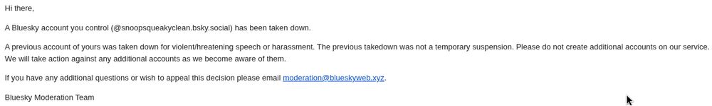 Hi there,

A Bluesky account you control (@snoopsqueakyclean.bsky.social) has been taken down.

A previous account of yours was taken down for violent/hreatening speech or harassment. The previous takedown was not a temporary suspension. Please do not create additional accounts on our service. We will take action against any additional accounts as we become aware of them.

If you have any additional questions or wish to appeal this decision please email moderation@blueskyweb.xyz.

Bluesky Moderation Team