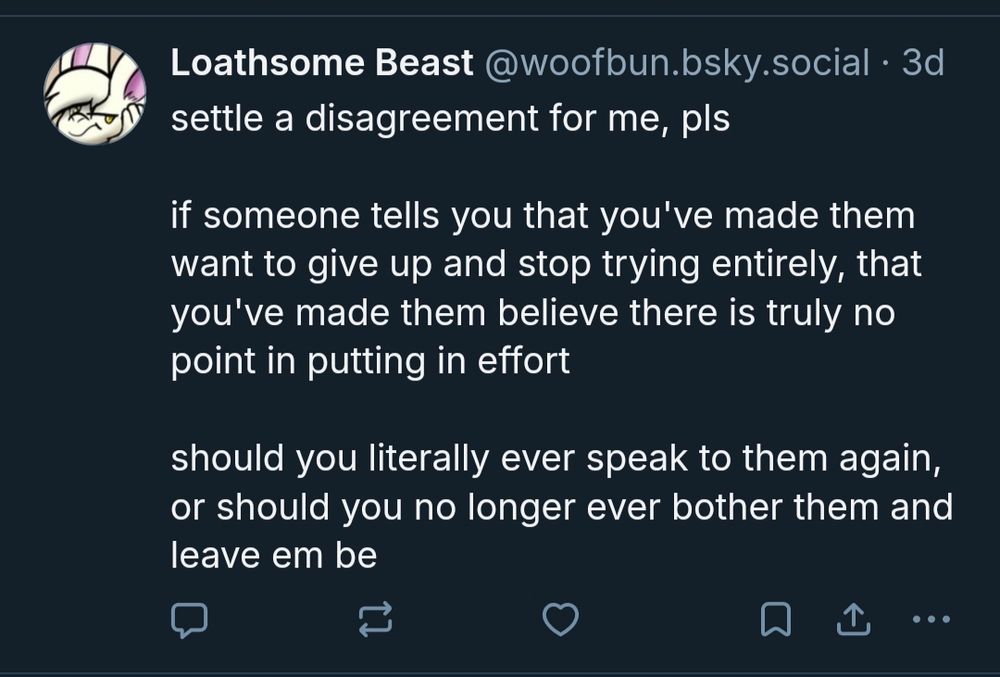 settle a disagreement for me, pls

if someone tells you that you've made them want to give up and stop trying entirely, that you've made them believe there is truly no point in putting in effort

should you literally ever speak to them again, or should you no longer ever bother them and leave em be