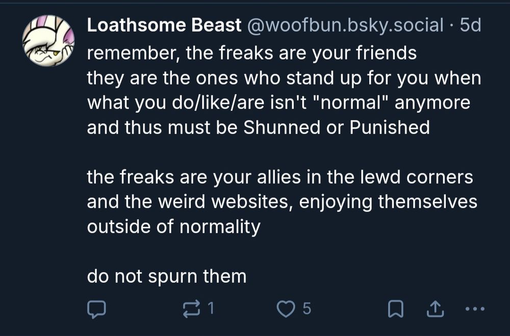 remember, the freaks are your friends
they are the ones who stand up for you when what you do/like/are isn't "normal" anymore and thus must be Shunned or Punished

the freaks are your allies in the lewd corners and the weird websites, enjoying themselves outside of normality

do not spurn them