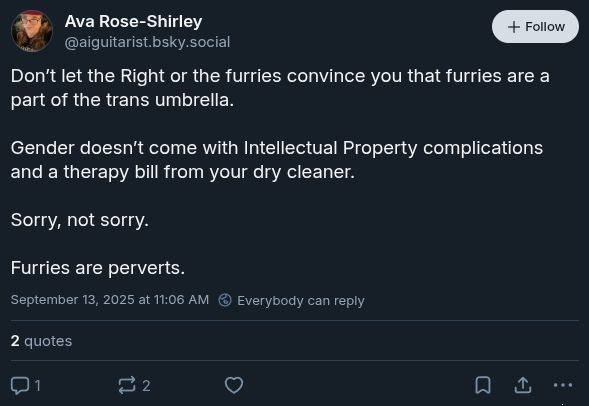 
Ava Rose-Shirley
‪@aiguitarist.bsky.social‬

Follow
Don’t let the Right or the furries convince you that furries are a part of the trans umbrella. 

Gender doesn’t come with Intellectual Property complications and a therapy bill from your dry cleaner. 

Sorry, not sorry. 

Furries are perverts.
September 13, 2025 at 11:06 AM

Everybody can reply