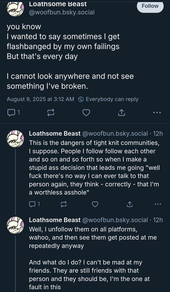 Posts from @Woofbun:

you know
I wanted to say sometimes I get flashbanged by my own failings
But that's every day

I cannot look anywhere and not see something I've broken.

This is the dangers of tight knit communities, I suppose. People I follow follow each other and so on and so forth so when I make a stupid ass decision that leads me going "well fuck there's no way I can ever talk to that person again, they think - correctly - that I'm a worthless asshole"

Well, I unfollow them on all platforms, wahoo, and then see them get posted at me repeatedly anyway

And what do I do? I can't be mad at my friends. They are still friends with that person and they should be, I'm the one at fault in this