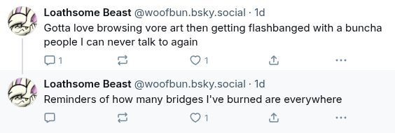 

‪Loathsome Beast‬
 ‪@woofbun.bsky.social‬
· 1d
Gotta love browsing vore art then getting flashbanged with a buncha people I can never talk to again

1





‪Loathsome Beast‬
 ‪@woofbun.bsky.social‬
· 1d
Reminders of how many bridges I've burned are everywhere