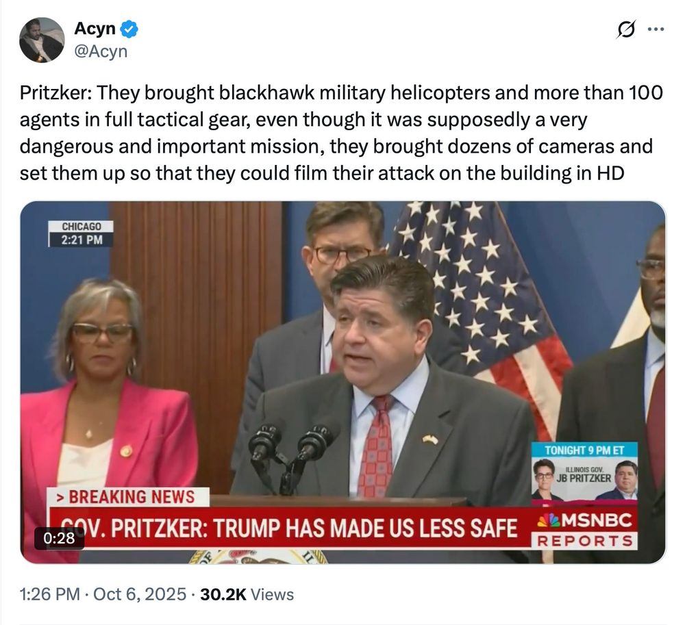 Acyn y
@Acyn
0...
Pritzker: They brought blackhawk military helicopters and more than 100 agents in full tactical gear, even though it was supposedly a very dangerous and important mission, they brought dozens of cameras and set them up so that they could film their attack on the building in HD
CHICAGO
2:21 PM
> BREAKING NEWS
0:28
GOV. PRITZKER: TRUMP HAS MADE US LESS SAFE
TONIGHT 9 PM ET
ILLINOIS GOV.
JB PRITZKER
&MSNBC
REPORTS
1:26 PM • Oct 6, 2025 • 30.2K Views
