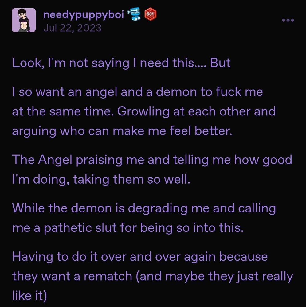 A Tumblr post from @needypuppyboi reading, "Look, I'm not saying I need this.... But // I so want an angel and a demon to fuck me at the same time. Growling at each other and arguing who can make me feel better. // The Angel praising me and telling me how good I'm doing, taking them so well. // While the demon is degrading me and calling me a pathetic slut for being so into this. // Having to do it over and over again because they want a rematch (and maybe they just really like it)".