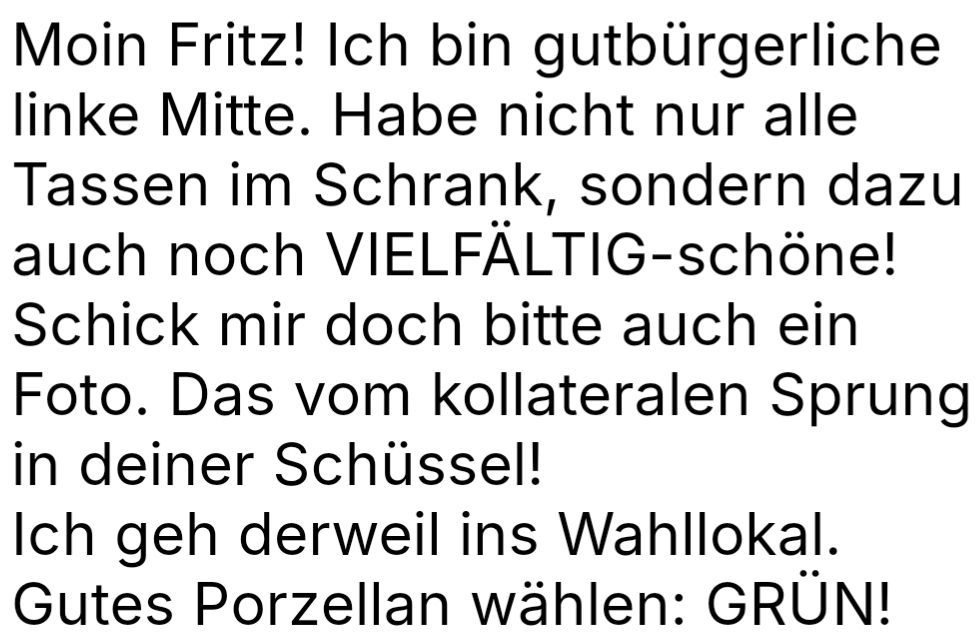 Textfoto: Moin Fritz! Ich bin gutbürgerliche linke Mitte. Habe nicht nur alle Tassen im Schrank, sondern auch noch VIELFÄLTIG-schöne! Schick mir doch bitte auch ein Foto. Das vom kollateralen Sprung in deiner Schüssel! Ich gehe derweil ins Wahllokal. Gutes Porzellan wählen: GRÜN!