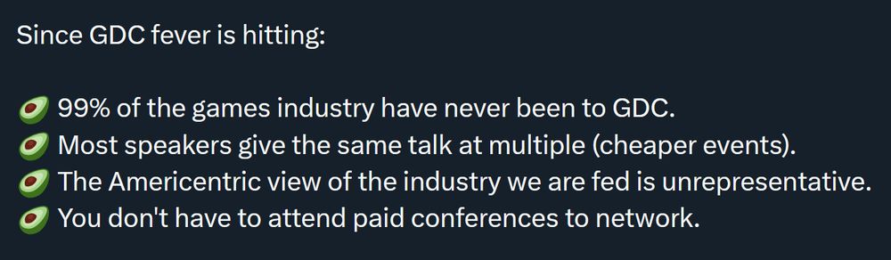 - 99% of the games industry have never been to GDC.
- Most speakers give the same talk at multiple (cheaper events).
- The Americentric view of the industry we are fed is unrepresentative.
- You don't have to attend paid conferences to network.