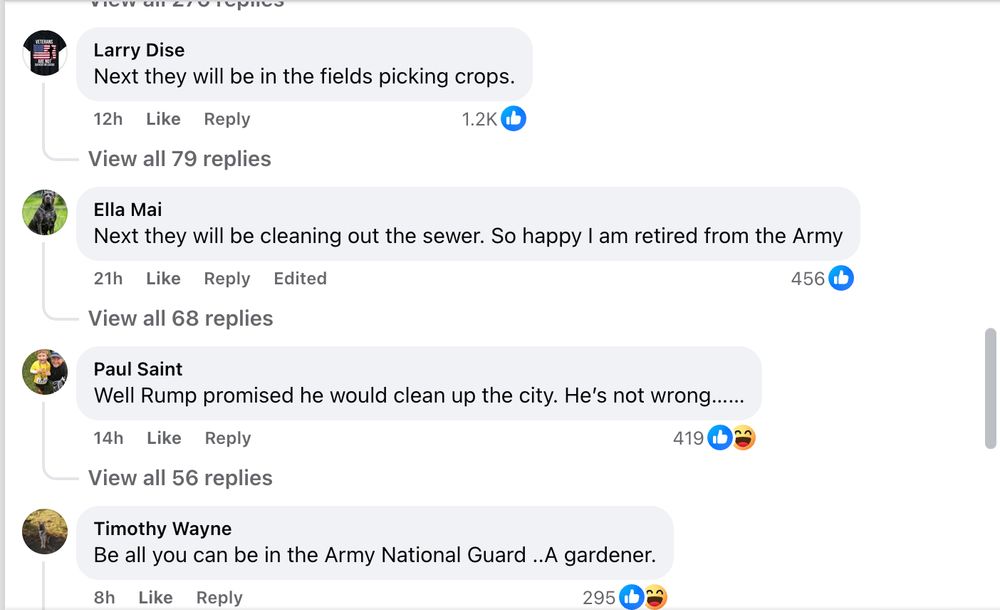 Larry Dise Next they will be in the fields picking crops. 12h Like Reply 1.2K C View all 79 replies Ella Mai Next they will be cleaning out the sewer. So happy I am retired from the Army 21h Like Reply Edited 456 View all 68 replies Paul Saint Well Rump promised he would clean up the city. He's not wrong...... 14h Like Reply 419 083 View all 56 replies Timothy Wayne Be all you can be in the Army National Guard ..A gardener.