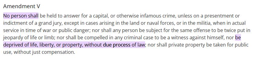 Amendment V **No person shall** be held to answer for a capital, or otherwise infamous crime, unless on a presentment or indictment of a grand jury, except in cases arising in the land or naval forces, or in the militia, when in actual service in time of war or public danger; nor shall any person be subject for the same offense to be twice put in jeopardy of life or limb; nor shall be compelled in any criminal case to be a witness against himself, nor **be deprived of life, liberty, or property, without due process of law**; nor shall private property be taken for public use, without just compensation.