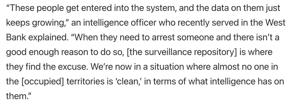 Screenshot from article: “These people get entered into the system, and the data on them just keeps growing,” an intelligence officer who recently served in the West Bank explained. “When they need to arrest someone and there isn’t a good enough reason to do so, [the surveillance repository] is where they find the excuse. We’re now in a situation where almost no one in the [occupied] territories is ‘clean,’ in terms of what intelligence has on them.”