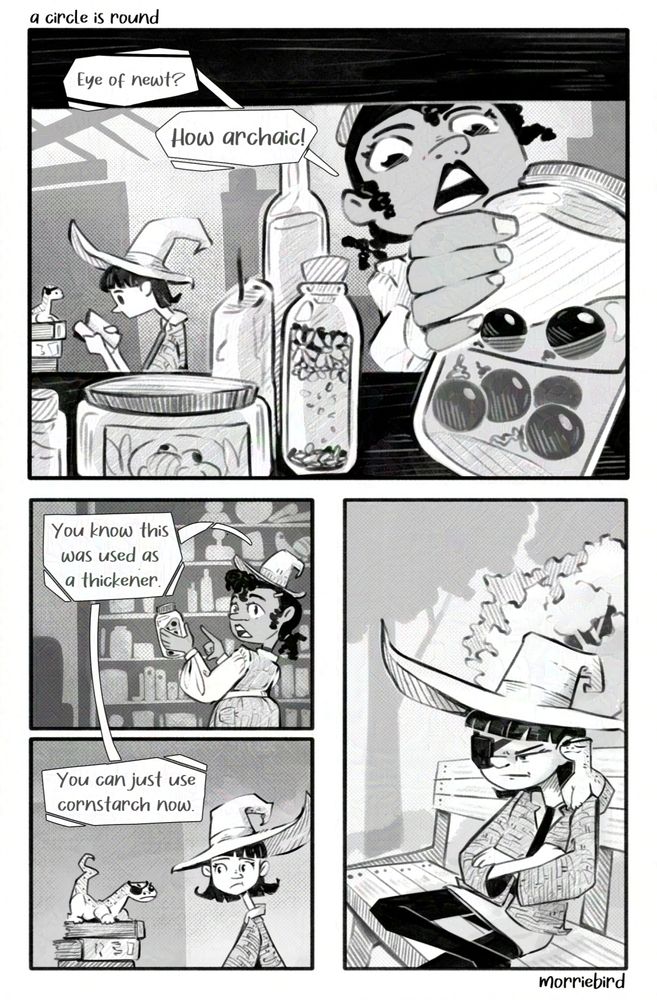 A four panel comic strip that reads left to right. First top panel: a witch woman reaches into a shelf towards the camera to grab a jar of newt eyes. She says "Eye of newt? How archaic!" Behind her another witch in a big hat reads a book next to a newt wearing an eyepatch. 

Second and third panel: The first witch holds a jar of newt eyes and says "You know this was used a thickener. You can just use cornstarch now." The other witch looks with concern at her newt familiar wearing an eye patch. The newt glares at her.

Last panel: The witch with the big hat is now wearing an eye patch. She sits scowling with her newt on her shoulder, also wearing an eye patch, looks pleased.

Black and white comic strip. Title reads "a circle is round." Artist signature reads "morriebird"