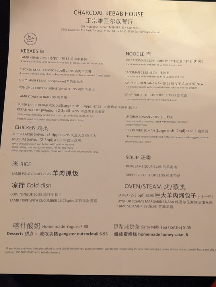 Not proofreading a (partial) Google Lens text grab; character count exceeded:
《CHARCOAL KEBAB HOUSE

正宗维吾尔族餐厅

108 Mutual St Toronto M58 287 437-880-7873

3256 Lawrence Ave East, Toronto, M1A 1A4 647-352-4550(Scarborough location)

حلال HALAL

KEBABS 串

LAMB KEBAB COMBO (2ppl) 30.85

羊肉串套餐

4 skewers of spicy lanib kebabs, four preces of lanoor naan & Caesar salad

CHICKEN KEBAB COMBO (2ppl) 28.95

鸡肉串套餐

4 skewers of non-spicy chicken kebabs, four piece of tanoor naan & Caesar salad

SPICY LAMB KEBAB 8.95(skewer)羊肉串单点

NON SPICY CHICKEN KEBAB(skewer) 6.95

鸡肉串单点

LAMB KIDNEY KEBAB

8.95 烤羊護

SUPER LARGE KEBAB NOODLE (Large dish 3-4ppl) 47.95

KEBAB NOODLE (Medium 2-3ppl) 34.95

中盘烤羊肉黄面

Charcoal grilled spicy lamb kebabs on top, cold spicy spaghetti on bottom, marinated with cucumber and chilly sauce. Spicy

CHICKEN 鸡类

SUPER LARGE DAPANJI (3-4ppl) 55.95

大盘大盘鸡(巨大)

MEDIUM DAPANJI (2-3ppl) 43.95 中盘大盘鸡

spicy chicken stirred and boiled with potato, tomato sauce, chilly, star anise, cinnamon, fennel and many other ingredients, fresh veggies, come with handmade wide noodle, juity

米 RICE

LAMB POLO (PILAF) 25.85

羊肉抓饭

凉拌 Cold dish

COW TONGUE 20.95 凉拌牛犊舌

LAMB TRIPE WITH CUCUMBER 16.75spicy 凉拌羊肚黄瓜

NOODLE 面

VIP LANGMAN 28.95 (more meat) 过油肉拌面(肉多)

Handmade noodle with stirred veggies & more veal

LANGMAN 23.85 维吾尔族拌面

Handmade noodle with stirred fried veggies and veal

SPICY CHICKEN LANGMAN 25.95 辣皮子

鸡肉拌面 New

Handmade noodle with stirred fried chicken and hot red pepper

SPICY FRIED UYGHUR NOODLE 23.95 炒拉面

Handmade noodle stirred with veggies & veal

大盘烤羊肉黄面(巨大)

UYGHUR SOMAN 23.85 丁丁炒面
Soup
Sheep giblets / see menu online

Home made Yogurt:7.88

Desserts 甜点:流氓切糕 gangster nutcocktail 6.95

伊犁咸奶茶 Salty Milk Tea (Kettle) 8.45

维族蜜蜂糕 homemade honey cake: 6

If you have any food allergies asked us and clarify before you place an order, we do not responsibly for any food allergies, some dishes are extremely hot, carefully t and eat; DO NOT PLAY with kebab skewers.》