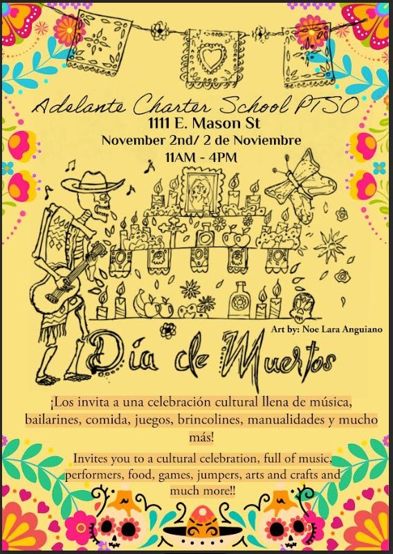 Adelante Charter School PTSO
1111 E. Mason St

November 2nd/ 2 de Noviembre
11AM-4PM
Art by: Noe Lara Anguiano

Día de los Muertos
¡Los invita a una celebración cultural llena de música, bailarines, comida, juegos, brincolines, manualidades y mucho más!

Invites you to a cultural celebration, full of music. performers, food, games, jumpers, arts and crafts and much more!!