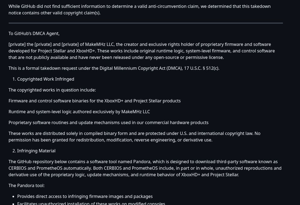 While GitHub did not find sufficient information to determine a valid anti-circumvention claim, we determined that this takedown notice contains other valid copyright claim(s).

To GitHub’s DMCA Agent,

[private] the [private] and [private] of MakeMHz LLC, the creator and exclusive rights holder of proprietary firmware and software developed for Project Stellar and XboxHD+. These works include original runtime logic, system-level firmware, and control software that are not publicly available and have never been released under any open-source or permissive license.

This is a formal takedown request under the Digital Millennium Copyright Act (DMCA), 17 U.S.C. § 512(c).

Copyrighted Work Infringed
The copyrighted works in question include:

Firmware and control software binaries for the XboxHD+ and Project Stellar products

Runtime and system-level logic authored exclusively by MakeMHz LLC

Proprietary software routines and update mechanisms used in our commercial hardware products

These works are distributed solely in compiled binary form and are protected under U.S. and international copyright law. No permission has been granted for redistribution, modification, reverse engineering, or derivative use.

Infringing Material
The GitHub repository below contains a software tool named Pandora, which is designed to download third-party software known as CERBIOS and PrometheOS automatically. Both CERBIOS and PrometheOS include, in part or in whole, unauthorized reproductions and derivative use of the proprietary logic, update mechanisms, and runtime behavior of XboxHD+ and Project Stellar.

The Pandora tool:

Provides direct access to infringing firmware images and packages
Facilitates unauthorized installation of these works on modified consoles
