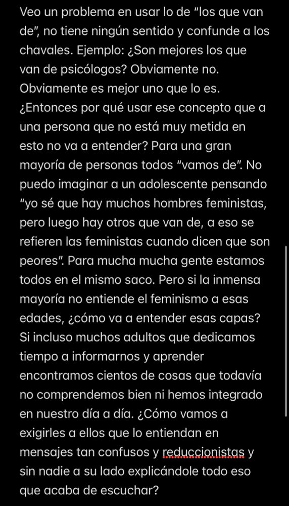 Veo un problema en usar lo de "los que van de", no tiene ningún sentido y confunde a los chavales. Ejemplo: ¿Son mejores los que van de psicólogos? Obviamente no.
Obviamente es mejor uno que lo es.
¿Entonces por qué usar ese concepto que a una persona que no está muy metida en esto no va a entender? Para una gran mayoría de personas todos "vamos de". No puedo imaginar a un adolescente pensando
"yo sé que hay muchos hombres feministas, pero luego hay otros que van de, a eso se refieren las feministas cuando dicen que son peores". Para mucha mucha gente estamos todos en el mismo saco. Pero si la inmensa mayoría no entiende el feminismo a esas edades, ¿cómo va a entender esas capas?
Si incluso muchos adultos que dedicamos tiempo a informarnos y aprender
encontramos cientos de cosas que todavía no comprendemos bien ni hemos integrado en nuestro día a día. ¿Cómo vamos a exigirles a ellos que lo entiendan en mensajes tan confusos y reduccionistas y sin nadie a su lado explicándole todo eso
que acaba de escuchar?