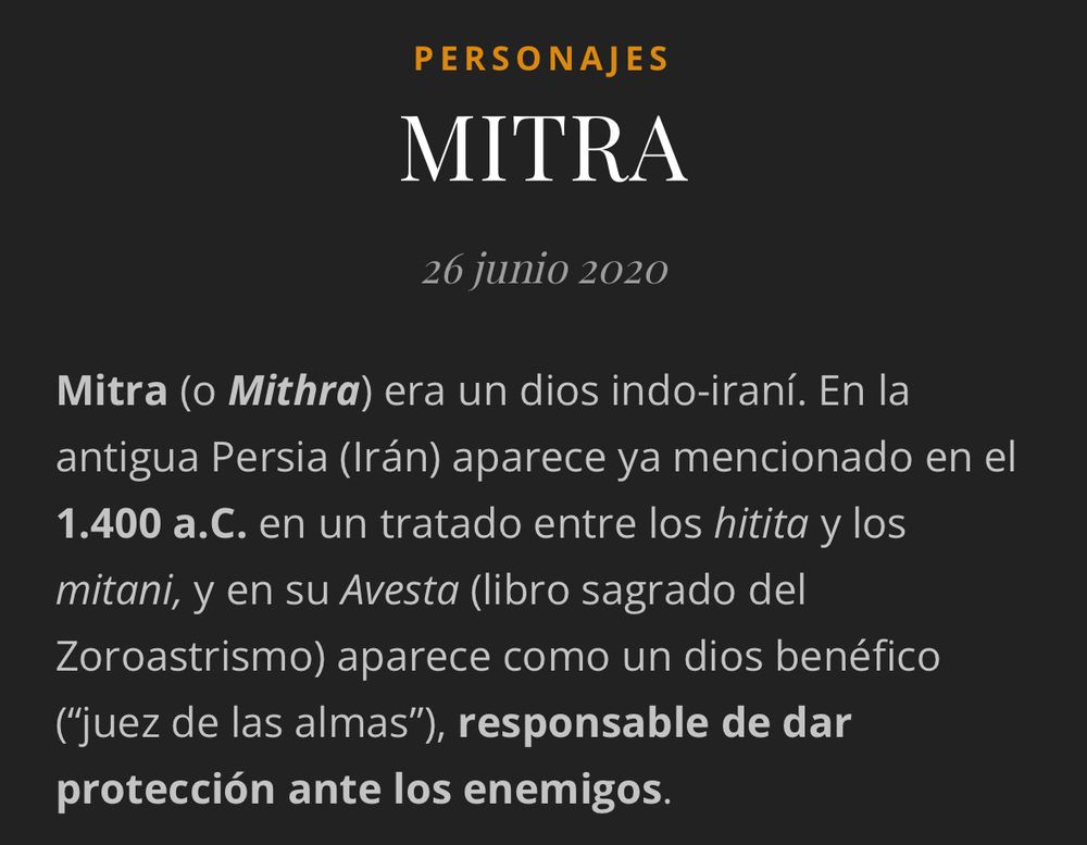 PERSONAJES
MITRA
26 Junio 2020
Mitra (o Mithra) era un dios indo-iraní. En la antigua Persia (Irán) aparece ya mencionado en el 1.400 a.C. en un tratado entre los hitita y los mitani, y en su Avesta (libro sagrado del
Zoroastrismo) aparece como un dios benéfico ("juez de las almas"), responsable de dar protección ante los enemigos.
