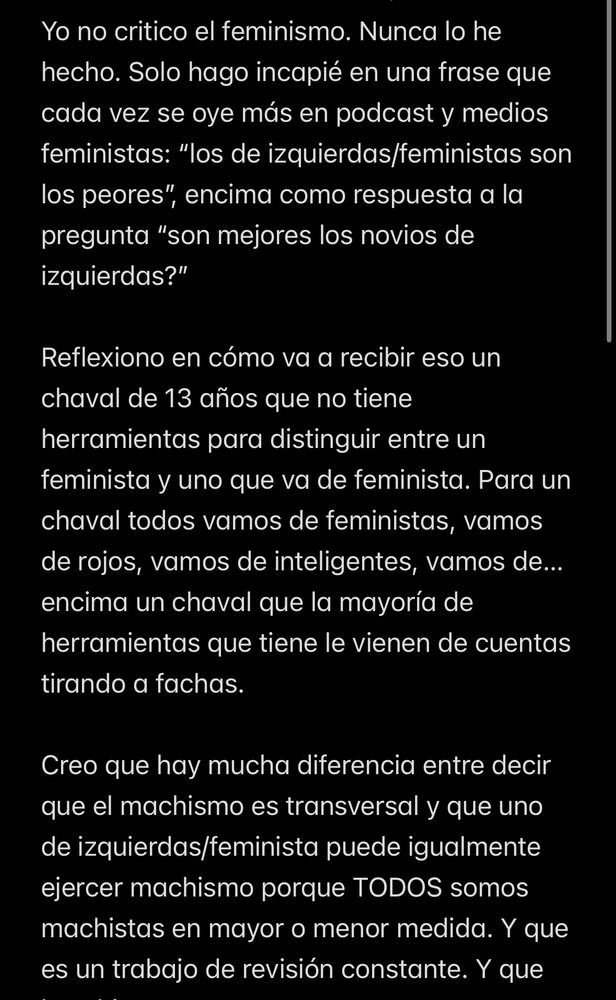 Yo no critico el feminismo. Nunca lo he hecho. Solo hago incapié en una frase que cada vez se oye más en podcast y medios feministas: "los de izquierdas/feministas son los peores",
", encima como respuesta a la
pregunta "son mejores los novios de izquierdas?"
Reflexiono en cómo va a recibir eso un chaval de 13 años que no tiene herramientas para distinguir entre un feminista y uno que va de feminista. Para un chaval todos vamos de feministas, vamos de rojos, vamos de inteligentes, vamos de...
encima un chaval que la mayoría de herramientas que tiene le vienen de cuentas
tirando a fachas.
Creo que hay mucha diferencia entre decir que el machismo es transversal y que uno de izquierdas/feminista puede igualmente ejercer machismo porque TODOS somos machistas en mayor o menor medida. Y que es un trabajo de revisión constante. Y que