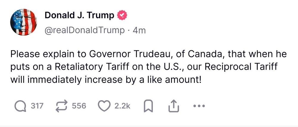 Post from Truth Social by Trump. Reads “please explain to Governor Trudeau, of Canada, that when he puts on a Retaliatory Tariff on the US, our Reciprocal Tariff will immediately increase by a like amount!”