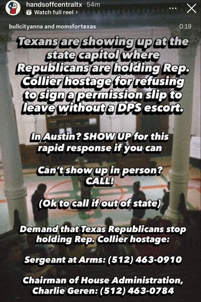 From handsoffcentraltx: Texans are showing up at the state capitol where Republicans are holding Rep. Collier hostage for refusing to sign a permission slip to Leave without e DPS escort. In Austin? SHOWUP for this rapid response if you can Can't show up in person? CALL! (Ok to call if out of state) Demand that Texas Republicans stop holding Rep. Collier hostage: Sergeant at Arms: (512) 463-0910 Chairman of House Administration, Charlie Geren: (512) 463-0784