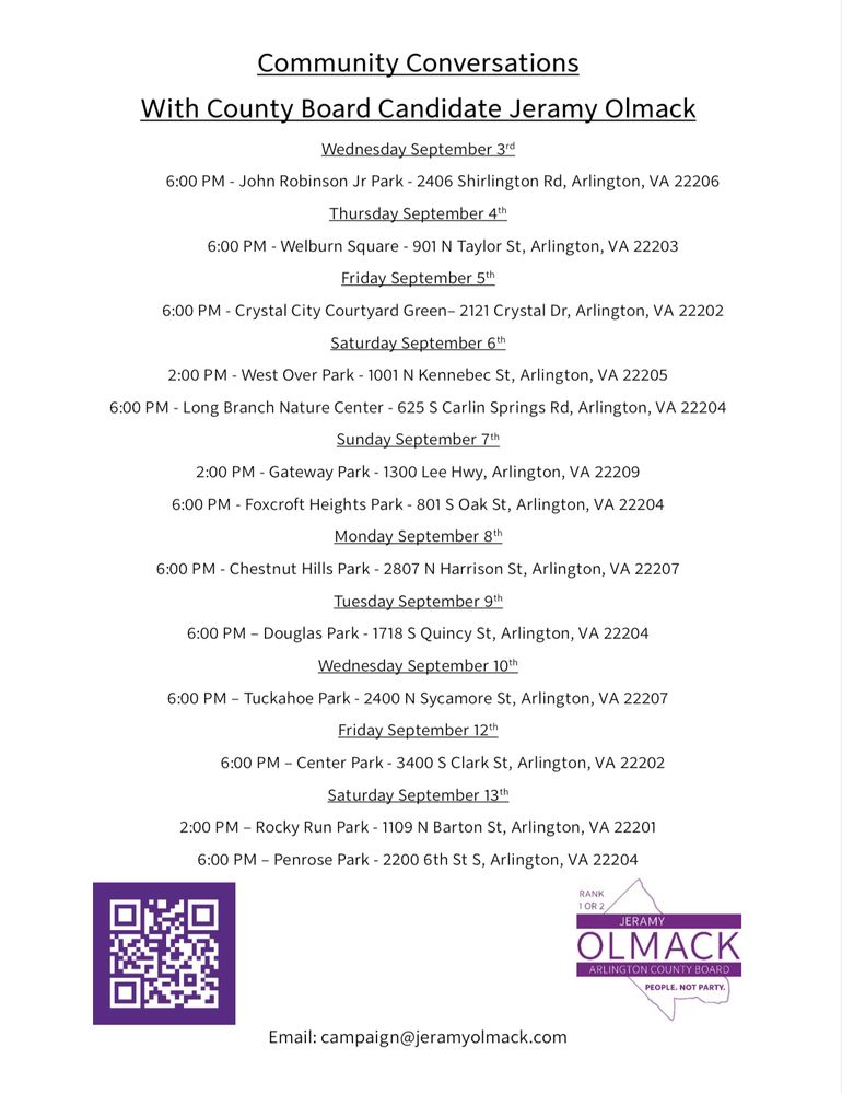 Community Conversations With County Board Candidate Jeramy Olmack Wednesday September 3rd 6:00 PM - John Robinson Jr Park - 2406 Shirlington Rd, Arlington, VA 22206 Thursday September 4th 6:00 PM - Welburn Square - 901 N Taylor St, Arlington, VA 22203 Friday September 5th 6:00 PM - Crystal City Courtyard Green- 2121 Crystal Dr, Arlington, VA 22202 Saturday September 6th 2:00 PM - West Over Park - 1001 N Kennebec St, Arlington, VA 22205 6:00 PM - Long Branch Nature Center - 625 S Carlin Springs Rd, Arlington, VA 22204 Sunday September 7th 2:00 PM - Gateway Park - 1300 Lee Hwy, Arlington, VA 22209 6:00 PM - Foxcroft Heights Park - 801 S Oak St, Arlington, VA 22204 Monday September 8th 6:00 PM - Chestnut Hills Park - 2807 N Harrison St, Arlington, VA 22207 Tuesday September 9th 6:00 PM - Douglas Park - 1718 S Quincy St, Arlington, VA 22204 Wednesday September 10th 6:00 PM - Tuckahoe Park - 2400 N Sycamore St, Arlington, VA 22207 Friday September 12th 6:00 PM - Center Park - 3400 S Clark St, Arlington, VA 22202 Saturday September 13th 2:00 PM - Rocky Run Park - 1109 N Barton St, Arlington, VA 22201 6:00 PM - Penrose Park - 2200 6th St S, Arlington, VA 22204 QR code to jeramyolmack.com Email: campaign@jeramyolmack.com Logo: RANK1 OR 2 JERAMY OLMACK ARLINGTON COUNTY BOARD PEOPLE. NOT PARTY. 