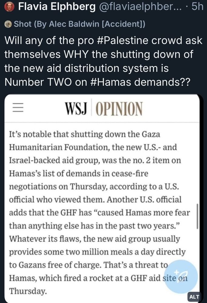 @FlaviaElphberg commenting: will any of the pro #palestine crowd ask themselves WHY the shutting down of the new aid distribution systems is Number TWO on #hamas demands?? 

With a screenshot from a Wall Street journals opinion piece pushing Isn’treal propaganda: It's notable that shutting down the Gaza Humanitarian Foundation, the new U.S.- and Israel-backed aid group, was the no. 2 item on Hamas's list of demands in cease-fire negotiations on Thursday, according to a U.S. official who viewed them. Another U.S. official adds that the GHF has "caused Hamas more fear than anything else has in the past two years." Whatever its flaws, the new aid group usually provides some two million meals a day directly to Gazans free of charge. That's a threat to Hamas, which fired a rocket at a GHF aid site on Thursday.