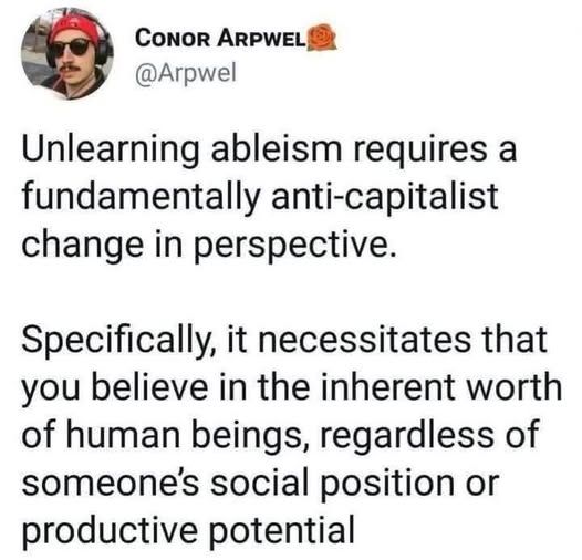 Social media post by Conor Arpwel (@Arpqwel):
Unlearning ableism requires a fundamentally anti-capitalist change in perspective.
Specifically, it necessitates that you believe in the inherit worth of human beings, regardless of someone's social position or productive potential.