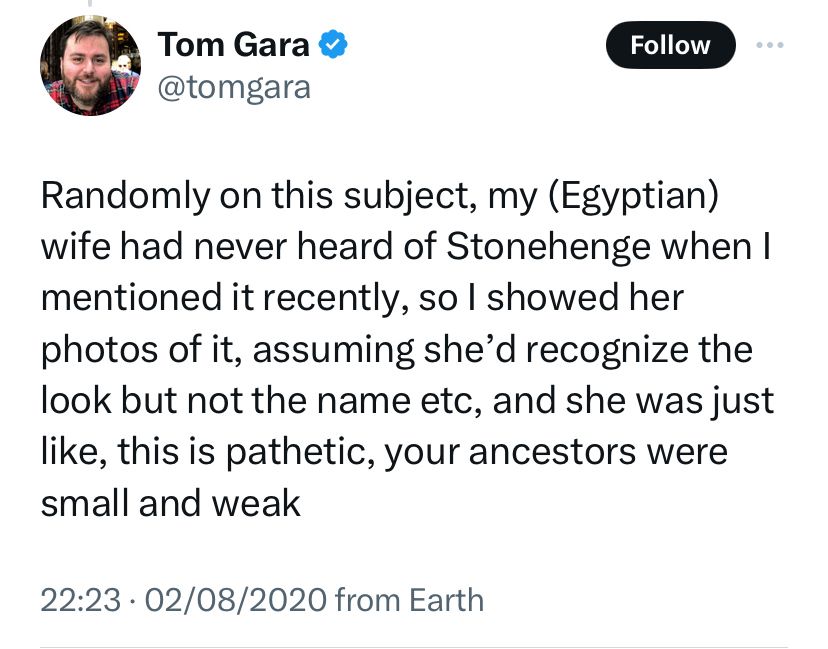 Tweet from @tomgara

Randomly on this subject, my (Egyptian) wife had never heard of Stonehenge when I mentioned it recently, so I showed her photos of it, assuming she’d recognise the look but not the name etc, and she was just like, this is pathetic, your ancestors were small and weak 